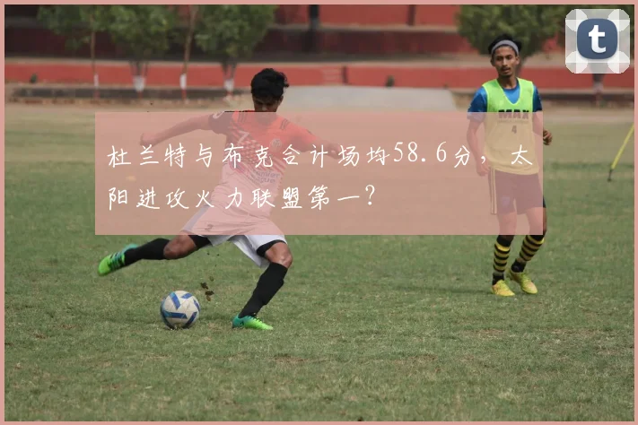 杜兰特与布克合计场均58.6分，太阳进攻火力联盟第一？