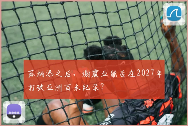 苏炳添之后，谢震业能否在2027年打破亚洲百米纪录？