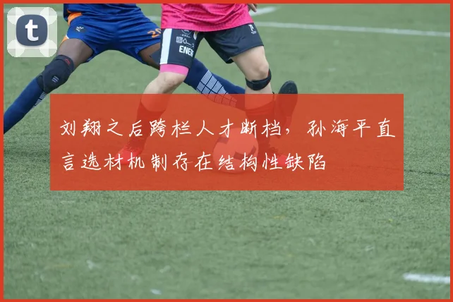 刘翔之后跨栏人才断档，孙海平直言选材机制存在结构性缺陷