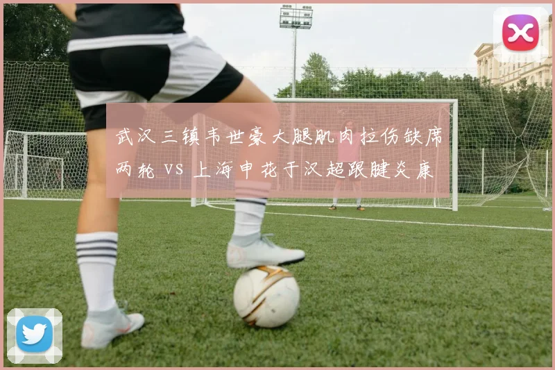武汉三镇韦世豪大腿肌肉拉伤缺席两轮 vs 上海申花于汉超跟腱炎康复归队，边路老将体能对比